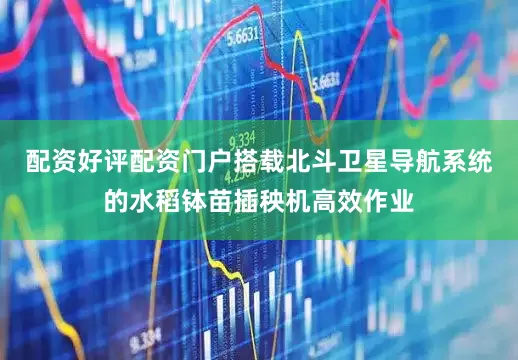 配资好评配资门户搭载北斗卫星导航系统的水稻钵苗插秧机高效作业