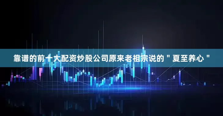 靠谱的前十大配资炒股公司原来老祖宗说的＂夏至养心＂