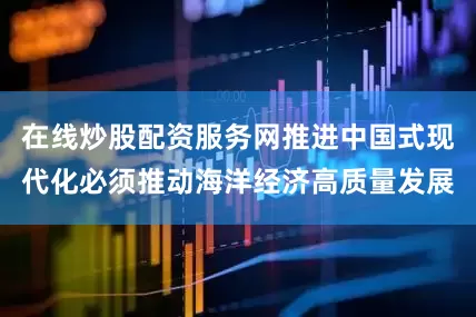 在线炒股配资服务网推进中国式现代化必须推动海洋经济高质量发展