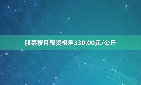 股票按月配资相差330.00元/公斤