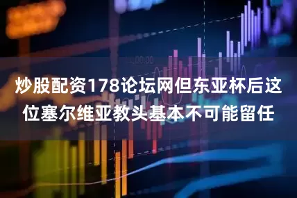 炒股配资178论坛网但东亚杯后这位塞尔维亚教头基本不可能留任