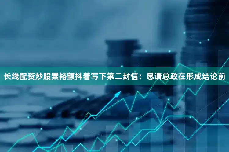 长线配资炒股粟裕颤抖着写下第二封信：恳请总政在形成结论前