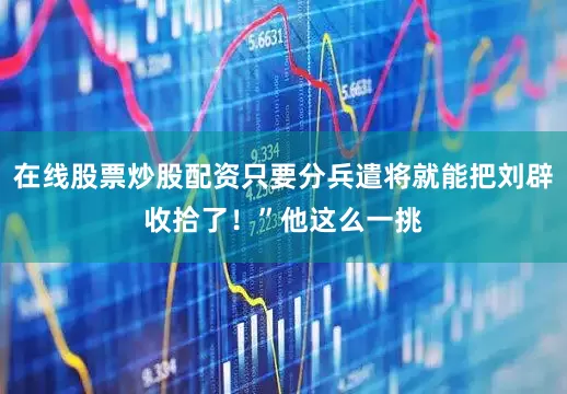 在线股票炒股配资只要分兵遣将就能把刘辟收拾了！”他这么一挑