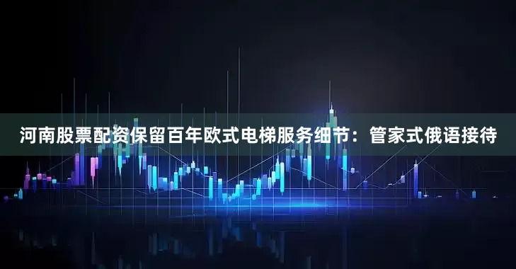 河南股票配资保留百年欧式电梯服务细节：管家式俄语接待